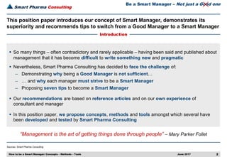 Smart Pharma Consulting
Sources: Smart Pharma Consulting
June 2017 2
This position paper introduces our concept of Smart Manager, demonstrates its
superiority and recommends tips to switch from a Good Manager to a Smart Manager
Introduction
How to be a Smart Manager: Concepts – Methods – Tools
Be a Smart Manager – Not just a Good one
 So many things – often contradictory and rarely applicable – having been said and published about
management that it has become difficult to write something new and pragmatic
 Nevertheless, Smart Pharma Consulting has decided to face the challenge of:
– Demonstrating why being a Good Manager is not sufficient…
– … and why each manager must strive to be a Smart Manager
– Proposing seven tips to become a Smart Manager
 Our recommendations are based on reference articles and on our own experience of
consultant and manager
 In this position paper, we propose concepts, methods and tools amongst which several have
been developed and tested by Smart Pharma Consulting
“Management is the art of getting things done through people” – Mary Parker Follet
 