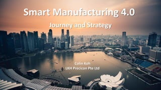 Smart Manufacturing 4.0
Journey and Strategy
Colin Koh
LKH Precicon Pte Ltd
 