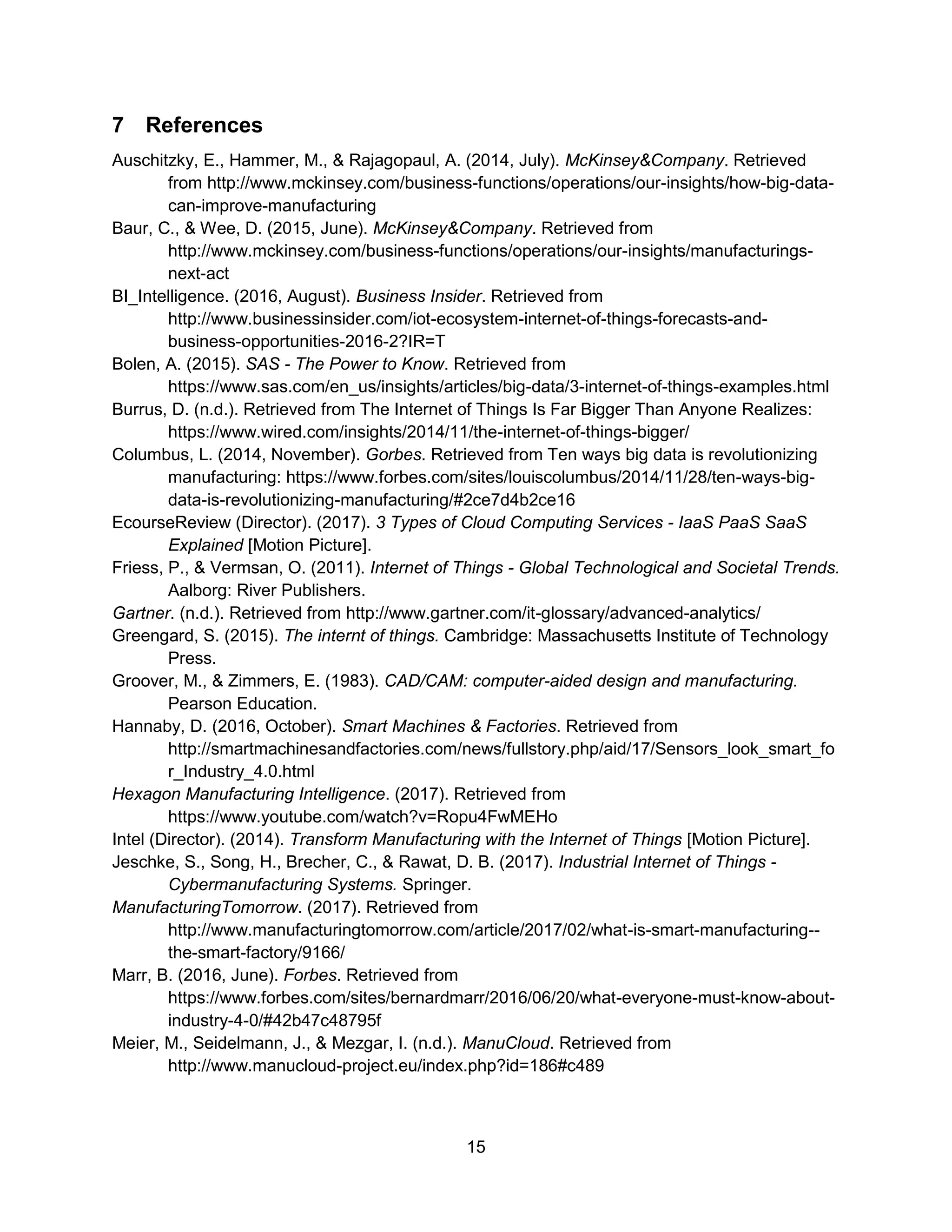 15
7 References
Auschitzky, E., Hammer, M., & Rajagopaul, A. (2014, July). McKinsey&Company. Retrieved
from http://www.mckinsey.com/business-functions/operations/our-insights/how-big-data-
can-improve-manufacturing
Baur, C., & Wee, D. (2015, June). McKinsey&Company. Retrieved from
http://www.mckinsey.com/business-functions/operations/our-insights/manufacturings-
next-act
BI_Intelligence. (2016, August). Business Insider. Retrieved from
http://www.businessinsider.com/iot-ecosystem-internet-of-things-forecasts-and-
business-opportunities-2016-2?IR=T
Bolen, A. (2015). SAS - The Power to Know. Retrieved from
https://www.sas.com/en_us/insights/articles/big-data/3-internet-of-things-examples.html
Burrus, D. (n.d.). Retrieved from The Internet of Things Is Far Bigger Than Anyone Realizes:
https://www.wired.com/insights/2014/11/the-internet-of-things-bigger/
Columbus, L. (2014, November). Gorbes. Retrieved from Ten ways big data is revolutionizing
manufacturing: https://www.forbes.com/sites/louiscolumbus/2014/11/28/ten-ways-big-
data-is-revolutionizing-manufacturing/#2ce7d4b2ce16
EcourseReview (Director). (2017). 3 Types of Cloud Computing Services - IaaS PaaS SaaS
Explained [Motion Picture].
Friess, P., & Vermsan, O. (2011). Internet of Things - Global Technological and Societal Trends.
Aalborg: River Publishers.
Gartner. (n.d.). Retrieved from http://www.gartner.com/it-glossary/advanced-analytics/
Greengard, S. (2015). The internt of things. Cambridge: Massachusetts Institute of Technology
Press.
Groover, M., & Zimmers, E. (1983). CAD/CAM: computer-aided design and manufacturing.
Pearson Education.
Hannaby, D. (2016, October). Smart Machines & Factories. Retrieved from
http://smartmachinesandfactories.com/news/fullstory.php/aid/17/Sensors_look_smart_fo
r_Industry_4.0.html
Hexagon Manufacturing Intelligence. (2017). Retrieved from
https://www.youtube.com/watch?v=Ropu4FwMEHo
Intel (Director). (2014). Transform Manufacturing with the Internet of Things [Motion Picture].
Jeschke, S., Song, H., Brecher, C., & Rawat, D. B. (2017). Industrial Internet of Things -
Cybermanufacturing Systems. Springer.
ManufacturingTomorrow. (2017). Retrieved from
http://www.manufacturingtomorrow.com/article/2017/02/what-is-smart-manufacturing--
the-smart-factory/9166/
Marr, B. (2016, June). Forbes. Retrieved from
https://www.forbes.com/sites/bernardmarr/2016/06/20/what-everyone-must-know-about-
industry-4-0/#42b47c48795f
Meier, M., Seidelmann, J., & Mezgar, I. (n.d.). ManuCloud. Retrieved from
http://www.manucloud-project.eu/index.php?id=186#c489
 