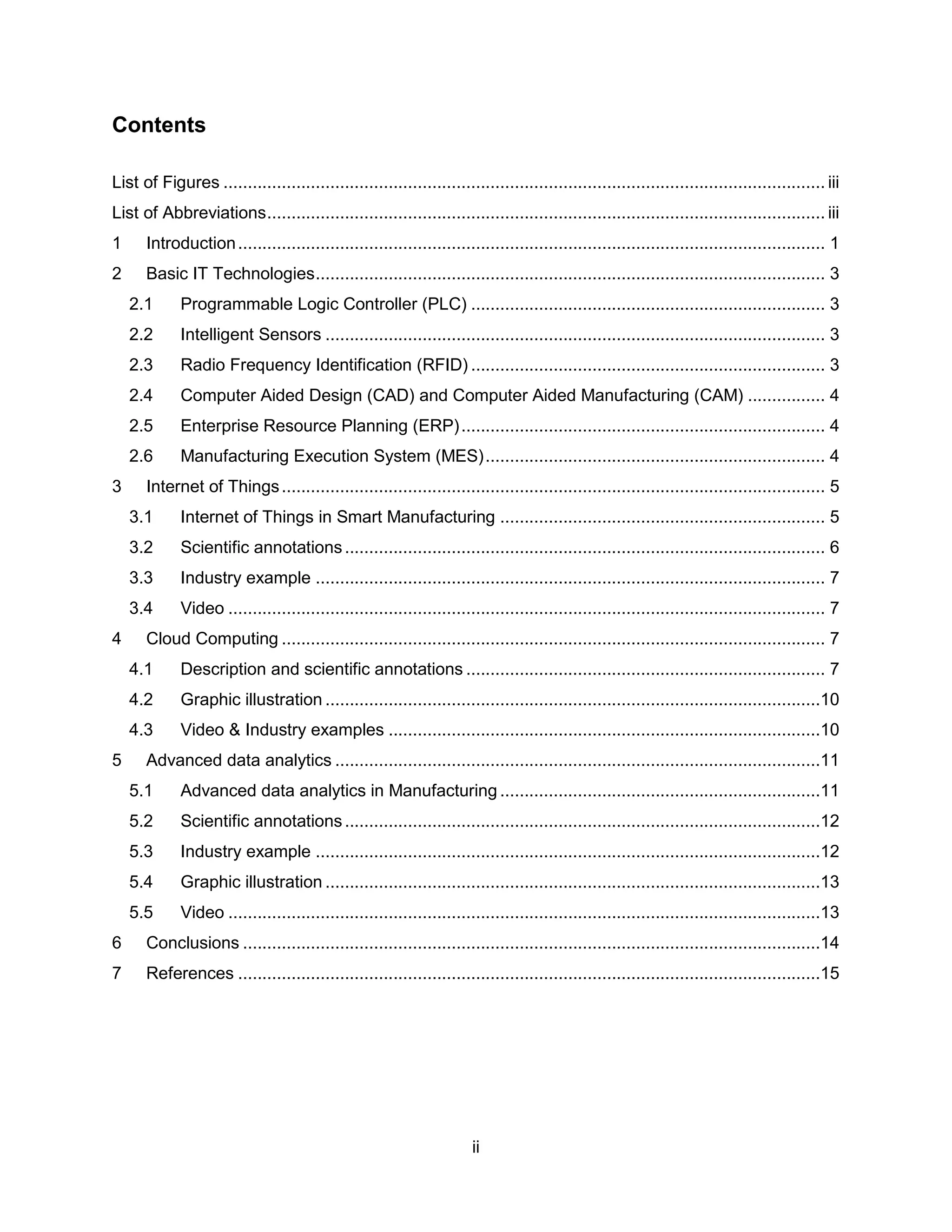 ii
Contents
List of Figures ............................................................................................................................ iii
List of Abbreviations................................................................................................................... iii
1 Introduction......................................................................................................................... 1
2 Basic IT Technologies......................................................................................................... 3
2.1 Programmable Logic Controller (PLC) ......................................................................... 3
2.2 Intelligent Sensors ....................................................................................................... 3
2.3 Radio Frequency Identification (RFID) ......................................................................... 3
2.4 Computer Aided Design (CAD) and Computer Aided Manufacturing (CAM) ................ 4
2.5 Enterprise Resource Planning (ERP)........................................................................... 4
2.6 Manufacturing Execution System (MES)...................................................................... 4
3 Internet of Things................................................................................................................ 5
3.1 Internet of Things in Smart Manufacturing ................................................................... 5
3.2 Scientific annotations................................................................................................... 6
3.3 Industry example ......................................................................................................... 7
3.4 Video ........................................................................................................................... 7
4 Cloud Computing ................................................................................................................ 7
4.1 Description and scientific annotations .......................................................................... 7
4.2 Graphic illustration ......................................................................................................10
4.3 Video & Industry examples .........................................................................................10
5 Advanced data analytics ....................................................................................................11
5.1 Advanced data analytics in Manufacturing ..................................................................11
5.2 Scientific annotations..................................................................................................12
5.3 Industry example ........................................................................................................12
5.4 Graphic illustration ......................................................................................................13
5.5 Video ..........................................................................................................................13
6 Conclusions .......................................................................................................................14
7 References ........................................................................................................................15
 