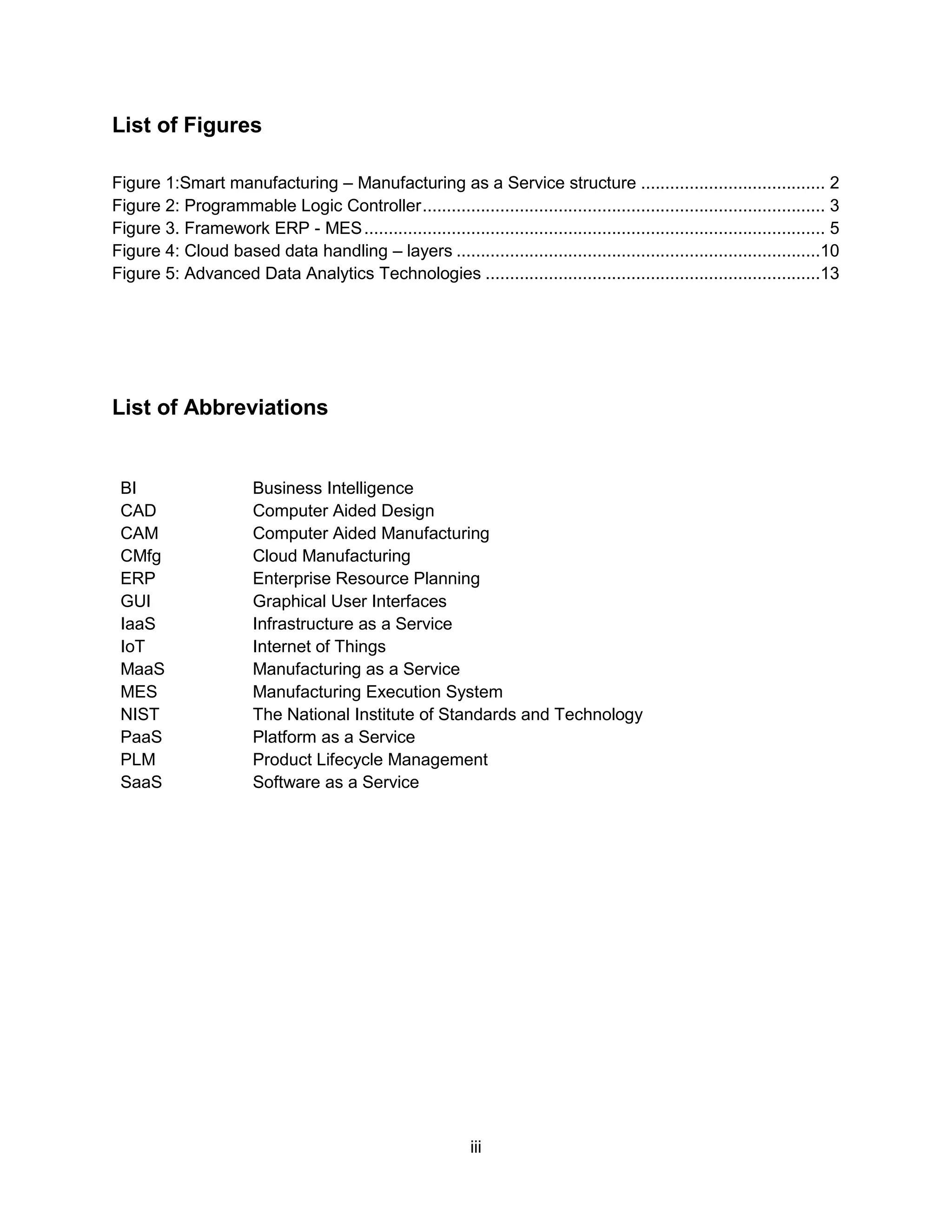 iii
List of Figures
Figure 1:Smart manufacturing – Manufacturing as a Service structure ...................................... 2
Figure 2: Programmable Logic Controller................................................................................... 3
Figure 3. Framework ERP - MES............................................................................................... 5
Figure 4: Cloud based data handling – layers ...........................................................................10
Figure 5: Advanced Data Analytics Technologies .....................................................................13
List of Abbreviations
BI Business Intelligence
CAD Computer Aided Design
CAM Computer Aided Manufacturing
CMfg Cloud Manufacturing
ERP Enterprise Resource Planning
GUI Graphical User Interfaces
IaaS Infrastructure as a Service
IoT Internet of Things
MaaS Manufacturing as a Service
MES Manufacturing Execution System
NIST The National Institute of Standards and Technology
PaaS Platform as a Service
PLM Product Lifecycle Management
SaaS Software as a Service
 