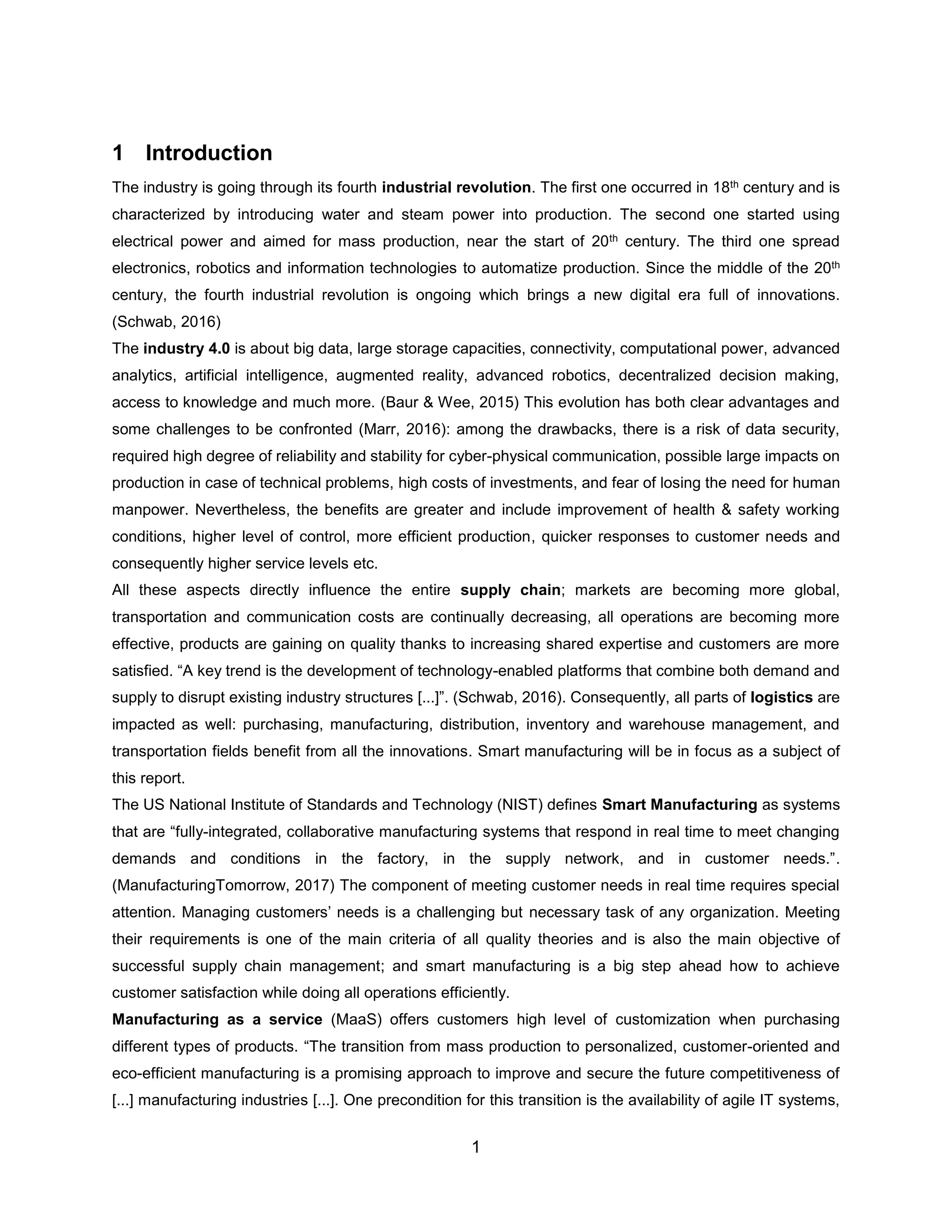 1
1 Introduction
The industry is going through its fourth industrial revolution. The first one occurred in 18th century and is
characterized by introducing water and steam power into production. The second one started using
electrical power and aimed for mass production, near the start of 20th century. The third one spread
electronics, robotics and information technologies to automatize production. Since the middle of the 20th
century, the fourth industrial revolution is ongoing which brings a new digital era full of innovations.
(Schwab, 2016)
The industry 4.0 is about big data, large storage capacities, connectivity, computational power, advanced
analytics, artificial intelligence, augmented reality, advanced robotics, decentralized decision making,
access to knowledge and much more. (Baur & Wee, 2015) This evolution has both clear advantages and
some challenges to be confronted (Marr, 2016): among the drawbacks, there is a risk of data security,
required high degree of reliability and stability for cyber-physical communication, possible large impacts on
production in case of technical problems, high costs of investments, and fear of losing the need for human
manpower. Nevertheless, the benefits are greater and include improvement of health & safety working
conditions, higher level of control, more efficient production, quicker responses to customer needs and
consequently higher service levels etc.
All these aspects directly influence the entire supply chain; markets are becoming more global,
transportation and communication costs are continually decreasing, all operations are becoming more
effective, products are gaining on quality thanks to increasing shared expertise and customers are more
satisfied. “A key trend is the development of technology-enabled platforms that combine both demand and
supply to disrupt existing industry structures [...]”. (Schwab, 2016). Consequently, all parts of logistics are
impacted as well: purchasing, manufacturing, distribution, inventory and warehouse management, and
transportation fields benefit from all the innovations. Smart manufacturing will be in focus as a subject of
this report.
The US National Institute of Standards and Technology (NIST) defines Smart Manufacturing as systems
that are “fully-integrated, collaborative manufacturing systems that respond in real time to meet changing
demands and conditions in the factory, in the supply network, and in customer needs.”.
(ManufacturingTomorrow, 2017) The component of meeting customer needs in real time requires special
attention. Managing customers’ needs is a challenging but necessary task of any organization. Meeting
their requirements is one of the main criteria of all quality theories and is also the main objective of
successful supply chain management; and smart manufacturing is a big step ahead how to achieve
customer satisfaction while doing all operations efficiently.
Manufacturing as a service (MaaS) offers customers high level of customization when purchasing
different types of products. “The transition from mass production to personalized, customer-oriented and
eco-efficient manufacturing is a promising approach to improve and secure the future competitiveness of
[...] manufacturing industries [...]. One precondition for this transition is the availability of agile IT systems,
 