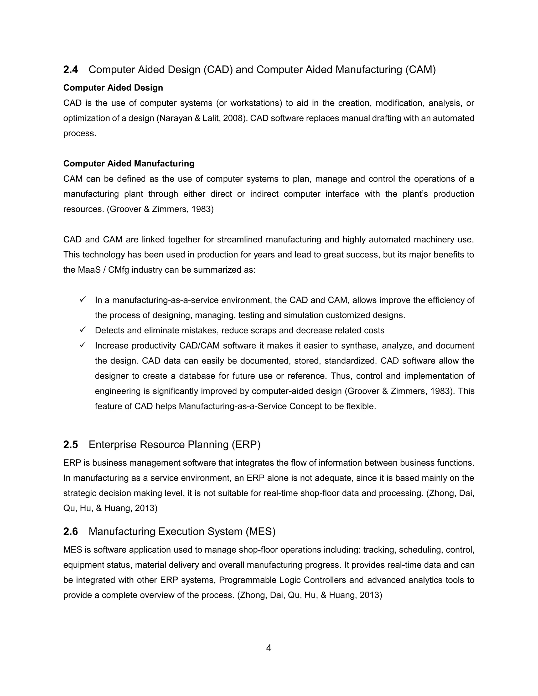 4
2.4 Computer Aided Design (CAD) and Computer Aided Manufacturing (CAM)
Computer Aided Design
CAD is the use of computer systems (or workstations) to aid in the creation, modification, analysis, or
optimization of a design (Narayan & Lalit, 2008). CAD software replaces manual drafting with an automated
process.
Computer Aided Manufacturing
CAM can be defined as the use of computer systems to plan, manage and control the operations of a
manufacturing plant through either direct or indirect computer interface with the plant’s production
resources. (Groover & Zimmers, 1983)
CAD and CAM are linked together for streamlined manufacturing and highly automated machinery use.
This technology has been used in production for years and lead to great success, but its major benefits to
the MaaS / CMfg industry can be summarized as:
✓ In a manufacturing-as-a-service environment, the CAD and CAM, allows improve the efficiency of
the process of designing, managing, testing and simulation customized designs.
✓ Detects and eliminate mistakes, reduce scraps and decrease related costs
✓ Increase productivity CAD/CAM software it makes it easier to synthase, analyze, and document
the design. CAD data can easily be documented, stored, standardized. CAD software allow the
designer to create a database for future use or reference. Thus, control and implementation of
engineering is significantly improved by computer-aided design (Groover & Zimmers, 1983). This
feature of CAD helps Manufacturing-as-a-Service Concept to be flexible.
2.5 Enterprise Resource Planning (ERP)
ERP is business management software that integrates the flow of information between business functions.
In manufacturing as a service environment, an ERP alone is not adequate, since it is based mainly on the
strategic decision making level, it is not suitable for real-time shop-floor data and processing. (Zhong, Dai,
Qu, Hu, & Huang, 2013)
2.6 Manufacturing Execution System (MES)
MES is software application used to manage shop-floor operations including: tracking, scheduling, control,
equipment status, material delivery and overall manufacturing progress. It provides real-time data and can
be integrated with other ERP systems, Programmable Logic Controllers and advanced analytics tools to
provide a complete overview of the process. (Zhong, Dai, Qu, Hu, & Huang, 2013)
 