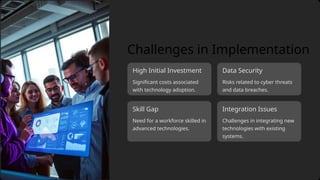 Integration Issues
Need for a workforce skilled in
advanced technologies.
Data Security
High Initial Investment
Challenges in integrating new
technologies with existing
systems.
Risks related to cyber threats
and data breaches.
Skill Gap
Challenges in Implementation
Significant costs associated
with technology adoption.
 