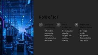 3
1 2 Predictive
Maintenance
IoT enables
continuous
tracking of
manufacturing
processes.
Devices gather
data for
analysis and
decision-
making.
Real-time
Monitoring
IoT helps
predict
equipment
failures before
they occur.
Role of IoT
Data
Collection
 