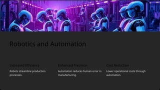 Increased Efficiency
Automation reduces human error in
manufacturing.
Robots streamline production
processes.
Lower operational costs through
automation.
Robotics and Automation
Enhanced Precision Cost Reduction
 