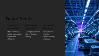 Advanced AI
Integration
More processes
will be automated
to enhance
efficiency.
Future Trends
AI will play a crucial
role in decision-
making.
Sustainable
Practices
Focus on eco-
friendly
manufacturing
methods.
Increased
Automation
 