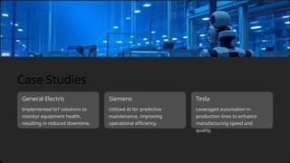 Implemented IoT solutions to
monitor equipment health,
resulting in reduced downtime.
General Electric Tesla
Siemens
Utilized AI for predictive
maintenance, improving
operational efficiency.
Leveraged automation in
production lines to enhance
manufacturing speed and
quality.
Case Studies
 