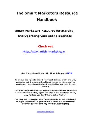 The Smart Marketers Resource
                       Handbook


 Smart Marketers Resource for Starting
   and Operating your online Business


                        Check out
        http://www.article-market.com




       Get Private Label Rights (PLR) for this report NOW


You have the right to distribute/resell this report in any way
 you wish but it must not be altered in any way (unless you
 purchase Private Label Rights from the link above or in this
                           report).

You may sell/distribute this report via auction sites or include
it in membership sites, again provided it is not altered in any
         way (unless you buy Private Label Rights).

You may use this report as a free giveaway for list building or
 as a gift to your list. If you do this it must not be altered in
        any way (unless you buy Private Label Rights)



                       www.article-market.com
 