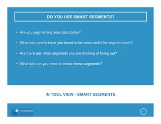 DO YOU USE SMART SEGMENTS?
•  Are you segmenting your data today?
•  What data points have you found to be most useful for segmentation?
•  Are there any other segments you are thinking of trying out?
•  What data do you need to create those segments?
11
IN TOOL VIEW - SMART SEGMENTS
 