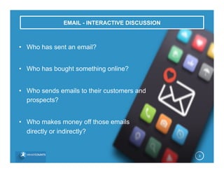 EMAIL - INTERACTIVE DISCUSSION
3
•  Who has sent an email?
•  Who has bought something online?
•  Who sends emails to their customers and
prospects?
•  Who makes money off those emails
directly or indirectly?
 