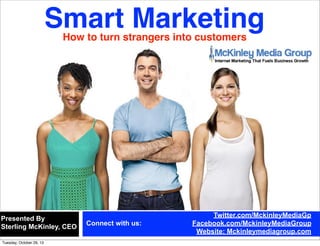 Smart Marketing
How to turn strangers into customers

Presented By
Sterling McKinley, CEO
Tuesday, November 5, 13

Connect with us:

Twitter.com/MckinleyMediaGp
Facebook.com/MckinleyMediaGroup
Website: Mckinleymediagroup.com

 