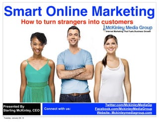 Smart Online Marketing
How to turn strangers into customers

Presented By
Sterling McKinley, CEO
Tuesday, January 28, 14

Connect with us:

Twitter.com/MckinleyMediaGp
Facebook.com/MckinleyMediaGroup
Website: Mckinleymediagroup.com

 