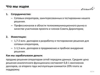 Что мы ищем
1.   Сотрудничество:
     – Сотовых операторов, заинтересованных в тестировании нашего
       решения.
     – Профессионалов в области телекоммуникационного рынка в
       качестве участников проекта и членов Совета Директоров;

2.  Инвестиции:
    – 1,7-2 млн. долларов в разработку и тестирование решения для
      сотовых операторов,
    – 1-1,5 млн. долларов в продвижение и пробное внедрение
      решения.
Как мы зарабатываем деньги:
продажа решения операторам сетей передачи данных. Средняя цена
решения аналогичного функционала составляет 0,8-1 миллионов
долларов, со второго года эксплуатации взимается 20% плата за
поддержку.
                                                                    10/14
 