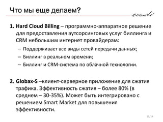 Что мы еще делаем?

1. Hard Cloud Billing – программно-аппаратное решение
   для предоставления аутсорсинговых услуг биллинга и
   CRM небольшим интернет провайдерам:
    – Поддерживает все виды сетей передачи данных;
   – Биллинг в реальном времени;
   – Биллинг и CRM-система по облачной технологии.


2. Globax-S –клиент-серверное приложение для сжатия
   трафика. Эффективность сжатия – более 80% (в
   среднем – 30-35%). Может быть интегрировано с
   решением Smart Market для повышения
   эффективности.
                                                     11/14
 