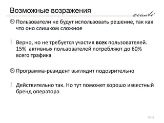 Возможные возражения
 Пользователи не будут использовать решение, так как
  что оно слишком сложное

! Верно, но не требуется участия всех пользователей.
  15% активных пользователей потребляют до 60%
  всего трафика

 Программа-резидент выглядит подозрительно

! Действительно так. Но тут поможет хорошо известный
  бренд оператора



                                                       12/14
 
