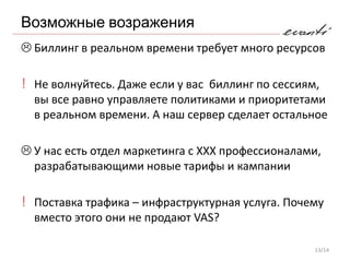 Возможные возражения
 Биллинг в реальном времени требует много ресурсов

! Не волнуйтесь. Даже если у вас биллинг по сессиям,
  вы все равно управляете политиками и приоритетами
  в реальном времени. А наш сервер сделает остальное

 У нас есть отдел маркетинга с XXX профессионалами,
  разрабатывающими новые тарифы и кампании

! Поставка трафика – инфраструктурная услуга. Почему
  вместо этого они не продают VAS?

                                                   13/14
 