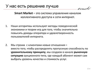 У нас есть решение лучше
       Smart Market – это система управления каналом
          коллективного доступа к сети интернет.

1.   Наши алгоритмы используют методы поведенческой
     экономики и теории игр для того, чтобы значительно
     повысить доходы оператора и удовлетворенность
     пользователей интернета.

2.   Мы строим с клиентами новые отношения –
     вместо того, чтобы распределять пропускную способность по
     уравнительному принципу, мы создаем в канале рыночную
     ситуацию аукционного типа, где каждый абонент может сам
     выбрать уровень качества и стоимость услуг.


                                                             3/14
 