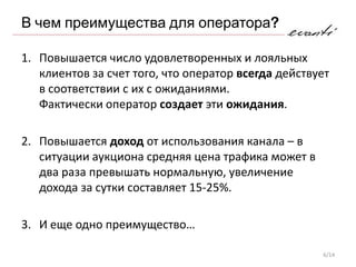 В чем преимущества для оператора?

1. Повышается число удовлетворенных и лояльных
   клиентов за счет того, что оператор всегда действует
   в соответствии с их с ожиданиями.
   Фактически оператор создает эти ожидания.

2. Повышается доход от использования канала – в
   ситуации аукциона средняя цена трафика может в
   два раза превышать нормальную, увеличение
   дохода за сутки составляет 15-25%.

3. И еще одно преимущество…

                                                     6/14
 