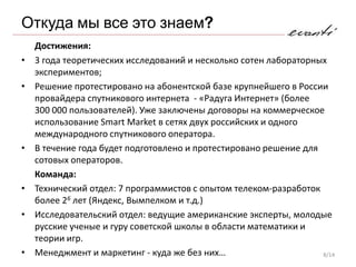 Откуда мы все это знаем?
    Достижения:
•   3 года теоретических исследований и несколько сотен лабораторных
    экспериментов;
•   Решение протестировано на абонентской базе крупнейшего в России
    провайдера спутникового интернета - «Радуга Интернет» (более
    300 000 пользователей). Уже заключены договоры на коммерческое
    использование Smart Market в сетях двух российских и одного
    международного спутникового оператора.
•   В течение года будет подготовлено и протестировано решение для
    сотовых операторов.
    Команда:
•   Технический отдел: 7 программистов с опытом телеком-разработок
    более 26 лет (Яндекс, Вымпелком и т.д.)
•   Исследовательский отдел: ведущие американские эксперты, молодые
    русские ученые и гуру советской школы в области математики и
    теории игр.
•   Менеджмент и маркетинг - куда же без них…                      8/14
 