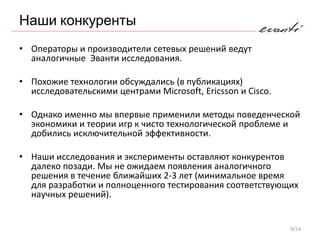 Наши конкуренты
• Операторы и производители сетевых решений ведут
  аналогичные Эванти исследования.

• Похожие технологии обсуждались (в публикациях)
  исследовательскими центрами Microsoft, Ericsson и Cisco.

• Однако именно мы впервые применили методы поведенческой
  экономики и теории игр к чисто технологической проблеме и
  добились исключительной эффективности.

• Наши исследования и эксперименты оставляют конкурентов
  далеко позади. Мы не ожидаем появления аналогичного
  решения в течение ближайших 2-3 лет (минимальное время
  для разработки и полноценного тестирования соответствующих
  научных решений).


                                                             9/14
 
