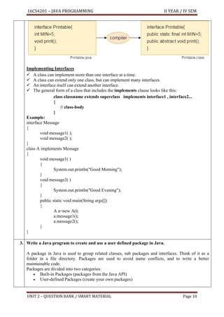 16CS4201 – JAVA PROGRAMMING II YEAR / IV SEM
UNIT 2 – QUESTION BANK / SMART MATERIAL Page 10
Implementing Interfaces
✓ A class can implement more than one interface at a time.
✓ A class can extend only one class, but can implement many interfaces.
✓ An interface itself can extend another interface.
✓ The general form of a class that includes the implements clause looks like this:
class classname extends superclass implements interface1 , interface2...
{
// class-body
}
Example:
interface Message
{
void message1( );
void message2( );
}
class A implements Message
{
void message1( )
{
System.out.println("Good Morning");
}
void message2( )
{
System.out.println("Good Evening");
}
public static void main(String args[])
{
A a=new A();
a.message1();
a.message2();
}
}
3. Write a Java program to create and use a user defined package in Java.
A package in Java is used to group related classes, sub packages and interfaces. Think of it as a
folder in a file directory. Packages are used to avoid name conflicts, and to write a better
maintainable code.
Packages are divided into two categories:
• Built-in Packages (packages from the Java API)
• User-defined Packages (create your own packages)
 