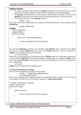 16CS4201 – JAVA PROGRAMMING II YEAR / IV SEM
UNIT 2 – QUESTION BANK / SMART MATERIAL Page 11
Defining a Package
✓ To create a package simply include the package command as the first statement in a Java
source file. Any classes declared within that file will belong to the specified package.
✓ The package statement defines a name space in which classes are stored. If you omit the
package statement, the class names are put into the default package, which has no name.
✓ This is the general form of the package statement:
package pkg;
Here, pkg is the name of the package. For example, the following statement creates a package called
MyPackage.
package MyPackage;
Example
//save as Simple.java
package MyPack;
public class Simple
{
public static void main(String args[])
{
System.out.println("Welcome to package");
}
}
Save this file Simple.java, and put it in a directory called MyPack. Next, compile the file. Make
sure that the resulting Simple.class file is also in the MyPack directory. Then try executing the
Simple class, using the following command line:
java MyPack.Simple
Remember, you will need to be in the directory above MyPack when you execute this command, or
to have your CLASSPATH environmental variable set appropriately. As explained, Simple is now
part of the package MyPack. This means that it cannot be executed by itself. That is, you cannot use
this command line:
java Simple
Simple must be qualified with its package name.
Creating Sub package in a package:
We can create sub package in a package in the format:
package packagename.subpackagename;
e.g.: package pack1.pack2;
Here, we are creating pack2 subpackage which is created inside pack1 package. To use the classes
and interfaces of pack2, we can write import statement as: import pack1.pack2;
//Creating a subpackage in a package
package pack1.pack2;
public class Sample
{
public void show ()
{
System.out.println ("Hello Java Learners");
}
}
4. Explain multithreading, thread states and thread priority.
 