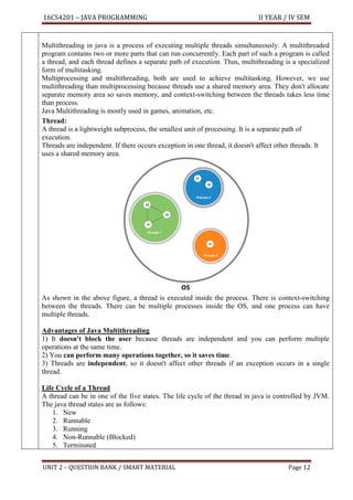 16CS4201 – JAVA PROGRAMMING II YEAR / IV SEM
UNIT 2 – QUESTION BANK / SMART MATERIAL Page 12
Multithreading in java is a process of executing multiple threads simultaneously. A multithreaded
program contains two or more parts that can run concurrently. Each part of such a program is called
a thread, and each thread defines a separate path of execution. Thus, multithreading is a specialized
form of multitasking.
Multiprocessing and multithreading, both are used to achieve multitasking. However, we use
multithreading than multiprocessing because threads use a shared memory area. They don't allocate
separate memory area so saves memory, and context-switching between the threads takes less time
than process.
Java Multithreading is mostly used in games, animation, etc.
Thread:
A thread is a lightweight subprocess, the smallest unit of processing. It is a separate path of
execution.
Threads are independent. If there occurs exception in one thread, it doesn't affect other threads. It
uses a shared memory area.
As shown in the above figure, a thread is executed inside the process. There is context-switching
between the threads. There can be multiple processes inside the OS, and one process can have
multiple threads.
Advantages of Java Multithreading
1) It doesn't block the user because threads are independent and you can perform multiple
operations at the same time.
2) You can perform many operations together, so it saves time.
3) Threads are independent, so it doesn't affect other threads if an exception occurs in a single
thread.
Life Cycle of a Thread
A thread can be in one of the five states. The life cycle of the thread in java is controlled by JVM.
The java thread states are as follows:
1. New
2. Runnable
3. Running
4. Non-Runnable (Blocked)
5. Terminated
 