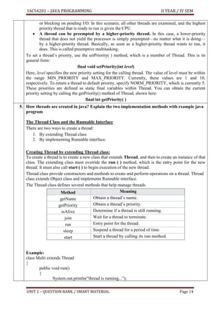 16CS4201 – JAVA PROGRAMMING II YEAR / IV SEM
UNIT 2 – QUESTION BANK / SMART MATERIAL Page 14
or blocking on pending I/O. In this scenario, all other threads are examined, and the highest
priority thread that is ready to run is given the CPU.
• A thread can be preempted by a higher-priority thread. In this case, a lower-priority
thread that does not yield the processor is simply preempted—no matter what it is doing—
by a higher-priority thread. Basically, as soon as a higher-priority thread wants to run, it
does. This is called preemptive multitasking.
To set a thread’s priority, use the setPriority( ) method, which is a member of Thread. This is its
general form:
final void setPriority(int level)
Here, level specifies the new priority setting for the calling thread. The value of level must be within
the range MIN_PRIORITY and MAX_PRIORITY. Currently, these values are 1 and 10,
respectively. To return a thread to default priority, specify NORM_PRIORITY, which is currently 5.
These priorities are defined as static final variables within Thread. You can obtain the current
priority setting by calling the getPriority() method of Thread, shown here:
final int getPriority( )
5. How threads are created in java? Explain the two implementation methods with example java
program
The Thread Class and the Runnable Interface
There are two ways to create a thread:
1. By extending Thread class
2. By implementing Runnable interface.
Creating Thread by extending Thread class:
To create a thread is to create a new class that extends Thread, and then to create an instance of that
class. The extending class must override the run ( ) method, which is the entry point for the new
thread. It must also call start ( ) to begin execution of the new thread.
Thread class provide constructors and methods to create and perform operations on a thread. Thread
class extends Object class and implements Runnable interface.
The Thread class defines several methods that help manage threads.
Method Meaning
getName Obtain a thread’s name.
getPriority Obtain a thread’s priority.
isAlive Determine if a thread is still running.
join Wait for a thread to terminate.
run Entry point for the thread.
sleep Suspend a thread for a period of time.
start Start a thread by calling its run method.
Example:
class Multi extends Thread
{
public void run()
{
System.out.println("thread is running...");
 