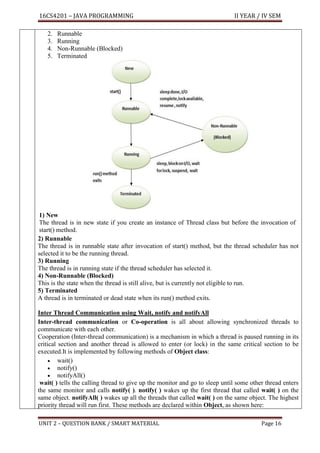 16CS4201 – JAVA PROGRAMMING II YEAR / IV SEM
UNIT 2 – QUESTION BANK / SMART MATERIAL Page 16
2. Runnable
3. Running
4. Non-Runnable (Blocked)
5. Terminated
1) New
The thread is in new state if you create an instance of Thread class but before the invocation of
start() method.
2) Runnable
The thread is in runnable state after invocation of start() method, but the thread scheduler has not
selected it to be the running thread.
3) Running
The thread is in running state if the thread scheduler has selected it.
4) Non-Runnable (Blocked)
This is the state when the thread is still alive, but is currently not eligible to run.
5) Terminated
A thread is in terminated or dead state when its run() method exits.
Inter Thread Communication using Wait, notify and notifyAll
Inter-thread communication or Co-operation is all about allowing synchronized threads to
communicate with each other.
Cooperation (Inter-thread communication) is a mechanism in which a thread is paused running in its
critical section and another thread is allowed to enter (or lock) in the same critical section to be
executed.It is implemented by following methods of Object class:
• wait()
• notify()
• notifyAll()
wait( ) tells the calling thread to give up the monitor and go to sleep until some other thread enters
the same monitor and calls notify( ). notify( ) wakes up the first thread that called wait( ) on the
same object. notifyAll( ) wakes up all the threads that called wait( ) on the same object. The highest
priority thread will run first. These methods are declared within Object, as shown here:
 