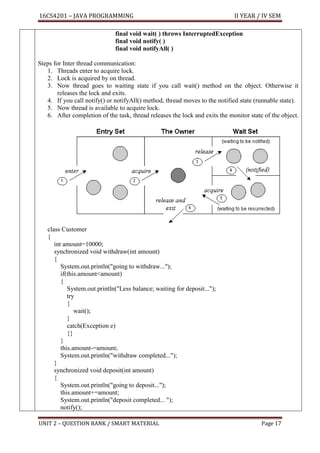 16CS4201 – JAVA PROGRAMMING II YEAR / IV SEM
UNIT 2 – QUESTION BANK / SMART MATERIAL Page 17
final void wait( ) throws InterruptedException
final void notify( )
final void notifyAll( )
Steps for Inter thread communication:
1. Threads enter to acquire lock.
2. Lock is acquired by on thread.
3. Now thread goes to waiting state if you call wait() method on the object. Otherwise it
releases the lock and exits.
4. If you call notify() or notifyAll() method, thread moves to the notified state (runnable state).
5. Now thread is available to acquire lock.
6. After completion of the task, thread releases the lock and exits the monitor state of the object.
class Customer
{
int amount=10000;
synchronized void withdraw(int amount)
{
System.out.println("going to withdraw...");
if(this.amount<amount)
{
System.out.println("Less balance; waiting for deposit...");
try
{
wait();
}
catch(Exception e)
{}
}
this.amount-=amount;
System.out.println("withdraw completed...");
}
synchronized void deposit(int amount)
{
System.out.println("going to deposit...");
this.amount+=amount;
System.out.println("deposit completed... ");
notify();
 
