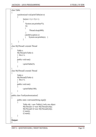 16CS4201 – JAVA PROGRAMMING II YEAR / IV SEM
UNIT 2 – QUESTION BANK / SMART MATERIAL Page 19
class Table
{
synchronized void printTable(int n)
{
for(int i=1;i<=5;i++)
{
System.out.println(n*i);
try
{
Thread.sleep(400);
}
catch(Exception e)
{ System.out.println(e); }
}
}
}
class MyThread1 extends Thread
{
Table t;
MyThread1(Table t)
{ this.t=t;
}
public void run()
{
t.printTable(5);
}
}
class MyThread2 extends Thread
{
Table t;
MyThread2(Table t)
{ this.t=t;
}
public void run()
{
t.printTable(100);
}
}
public class TestSynchronization2
{
public static void main(String args[])
{
Table obj = new Table();//only one object
MyThread1 t1=new MyThread1(obj);
MyThread2 t2=new MyThread2(obj);
t1.start();
t2.start();
}
}
Output:
5
 