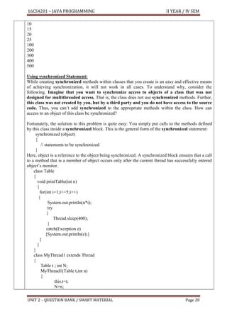 16CS4201 – JAVA PROGRAMMING II YEAR / IV SEM
UNIT 2 – QUESTION BANK / SMART MATERIAL Page 20
10
15
20
25
100
200
300
400
500
Using synchronized Statement:
While creating synchronized methods within classes that you create is an easy and effective means
of achieving synchronization, it will not work in all cases. To understand why, consider the
following. Imagine that you want to synchronize access to objects of a class that was not
designed for multithreaded access. That is, the class does not use synchronized methods. Further,
this class was not created by you, but by a third party and you do not have access to the source
code. Thus, you can’t add synchronized to the appropriate methods within the class. How can
access to an object of this class be synchronized?
Fortunately, the solution to this problem is quite easy: You simply put calls to the methods defined
by this class inside a synchronized block. This is the general form of the synchronized statement:
synchronized (object)
{
// statements to be synchronized
}
Here, object is a reference to the object being synchronized. A synchronized block ensures that a call
to a method that is a member of object occurs only after the current thread has successfully entered
object’s monitor.
class Table
{
void printTable(int n)
{
for(int i=1;i<=5;i++)
{
System.out.println(n*i);
try
{
Thread.sleep(400);
}
catch(Exception e)
{System.out.println(e);}
}
}
}
class MyThread1 extends Thread
{
Table t ; int N;
MyThread1(Table t,int n)
{
this.t=t;
N=n;
 