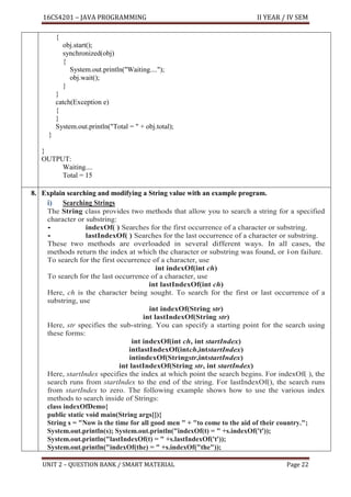 16CS4201 – JAVA PROGRAMMING II YEAR / IV SEM
UNIT 2 – QUESTION BANK / SMART MATERIAL Page 22
{
obj.start();
synchronized(obj)
{
System.out.println("Waiting....");
obj.wait();
}
}
catch(Exception e)
{
}
System.out.println("Total = " + obj.total);
}
}
OUTPUT:
Waiting....
Total = 15
8. Explain searching and modifying a String value with an example program.
i) Searching Strings
The String class provides two methods that allow you to search a string for a specified
character or substring:
• indexOf( ) Searches for the first occurrence of a character or substring.
• lastIndexOf( ) Searches for the last occurrence of a character or substring.
These two methods are overloaded in several different ways. In all cases, the
methods return the index at which the character or substring was found, or 1
–on failure.
To search for the first occurrence of a character, use
int indexOf(int ch)
To search for the last occurrence of a character, use
int lastIndexOf(int ch)
Here, ch is the character being sought. To search for the first or last occurrence of a
substring, use
int indexOf(String str)
int lastIndexOf(String str)
Here, str specifies the sub-string. You can specify a starting point for the search using
these forms:
int indexOf(int ch, int startIndex)
intlastIndexOf(intch,intstartIndex)
intindexOf(Stringstr,intstartIndex)
int lastIndexOf(String str, int startIndex)
Here, startIndex specifies the index at which point the search begins. For indexOf( ), the
search runs from startIndex to the end of the string. For lastIndexOf(), the search runs
from startIndex to zero. The following example shows how to use the various index
methods to search inside of Strings:
class indexOfDemo{
public static void main(String args[]){
String s = "Now is the time for all good men " + "to come to the aid of their country.";
System.out.println(s); System.out.println("indexOf(t) = " +s.indexOf('t'));
System.out.println("lastIndexOf(t) = " +s.lastIndexOf('t'));
System.out.println("indexOf(the) = " +s.indexOf("the"));
 