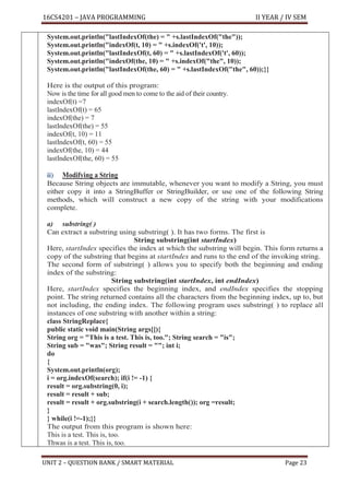 16CS4201 – JAVA PROGRAMMING II YEAR / IV SEM
UNIT 2 – QUESTION BANK / SMART MATERIAL Page 23
System.out.println("lastIndexOf(the) = " +s.lastIndexOf("the"));
System.out.println("indexOf(t, 10) = " +s.indexOf('t', 10));
System.out.println("lastIndexOf(t, 60) = " +s.lastIndexOf('t', 60));
System.out.println("indexOf(the, 10) = " +s.indexOf("the", 10));
System.out.println("lastIndexOf(the, 60) = " +s.lastIndexOf("the", 60));}}
Here is the output of this program:
Now is the time for all good men to come to the aid of their country.
indexOf(t) =7
lastIndexOf(t) = 65
indexOf(the) = 7
lastIndexOf(the) = 55
indexOf(t, 10) = 11
lastIndexOf(t, 60) = 55
indexOf(the, 10) = 44
lastIndexOf(the, 60) = 55
ii) Modifying a String
Because String objects are immutable, whenever you want to modify a String, you must
either copy it into a StringBuffer or StringBuilder, or use one of the following String
methods, which will construct a new copy of the string with your modifications
complete.
a) substring( )
Can extract a substring using substring( ). It has two forms. The first is
String substring(int startIndex)
Here, startIndex specifies the index at which the substring will begin. This form returns a
copy of the substring that begins at startIndex and runs to the end of the invoking string.
The second form of substring( ) allows you to specify both the beginning and ending
index of the substring:
String substring(int startIndex, int endIndex)
Here, startIndex specifies the beginning index, and endIndex specifies the stopping
point. The string returned contains all the characters from the beginning index, up to, but
not including, the ending index. The following program uses substring( ) to replace all
instances of one substring with another within a string:
class StringReplace{
public static void main(String args[]){
String org = "This is a test. This is, too."; String search = "is";
String sub = "was"; String result = ""; int i;
do
{
System.out.println(org);
i = org.indexOf(search); if(i != -1) {
result = org.substring(0, i);
result = result + sub;
result = result + org.substring(i + search.length()); org =result;
}
} while(i !=-1);}}
The output from this program is shown here:
This is a test. This is, too.
Thwas is a test. This is, too.
 
