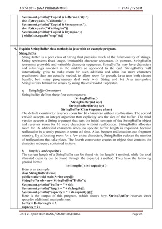 16CS4201 – JAVA PROGRAMMING II YEAR / IV SEM
UNIT 2 – QUESTION BANK / SMART MATERIAL Page 25
System.out.println("Capital is Jefferson City.");
else if(str.equals("California"))
System.out.println("Capital is Sacramento.");
else if(str.equals("Washington"))
System.out.println("Capital is Olympia.");
} while(!str.equals("stop"));}}
9. Explain StringBuffer class methods in java with an example program.
StringBuffer
StringBuffer is a peer class of String that provides much of the functionality of strings.
String represents fixed-length, immutable character sequences. In contrast, StringBuffer
represents growable and writeable character sequences. StringBuffer may have characters
and substrings inserted in the middle or appended to the end. StringBuffer will
automatically grow to make room for such additions and often has more characters
preallocated than are actually needed, to allow room for growth. Java uses both classes
heavily, but many programmers deal only with String and let Java manipulate
StringBuffers behind the scenes by using the overloaded +operator.
a) StringBuffer Constructors
StringBuffer defines these four constructors:
StringBuffer( )
StringBuffer(int size)
StringBuffer(String str)
StringBuffer(CharSequence chars)
The default constructor reserves room for 16 characters without reallocation. The second
version accepts an integer argument that explicitly sets the size of the buffer. The third
version accepts a String argument that sets the initial contents of the StringBuffer object
and reserves room for 16 more characters without reallocation. StringBuffer allocates
room for 16 additional characters when no specific buffer length is requested, because
reallocation is a costly process in terms of time. Also, frequent reallocations can fragment
memory. By allocating room for a few extra characters, StringBuffer reduces the number
of reallocations that take place. The fourth constructor creates an object that contains the
character sequence contained inchars.
b) length( ) and capacity( )
The current length of a StringBuffer can be found via the length( ) method, while the total
allocated capacity can be found through the capacity( ) method. They have the following
general forms:
int length( ) int capacity( )
Here is an example:
class StringBufferDemo{
public static void main(String args[]){
StringBuffer sb = new StringBuffer("Hello");
System.out.println("buffer = " + sb);
System.out.println("length = " + sb.length());
System.out.println("capacity = " + sb.capacity());}}
Here is the output of this program, which shows how StringBuffer reserves extra
spacefor additional manipulations:
buffer = Hello length = 5
capacity = 21
 