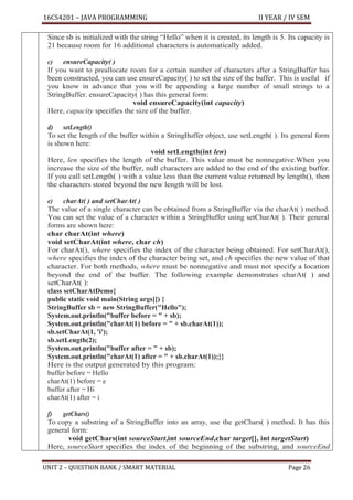 16CS4201 – JAVA PROGRAMMING II YEAR / IV SEM
UNIT 2 – QUESTION BANK / SMART MATERIAL Page 26
Since sb is initialized with the string “Hello” when it is created, its length is 5. Its capacity is
21 because room for 16 additional characters is automatically added.
c) ensureCapacity( )
If you want to preallocate room for a certain number of characters after a StringBuffer has
been constructed, you can use ensureCapacity( ) to set the size of the buffer. This is useful if
you know in advance that you will be appending a large number of small strings to a
StringBuffer. ensureCapacity( ) has this general form:
void ensureCapacity(int capacity)
Here, capacity specifies the size of the buffer.
d) setLength()
To set the length of the buffer within a StringBuffer object, use setLength( ). Its general form
is shown here:
void setLength(int len)
Here, len specifies the length of the buffer. This value must be nonnegative.When you
increase the size of the buffer, null characters are added to the end of the existing buffer.
If you call setLength( ) with a value less than the current value returned by length(), then
the characters stored beyond the new length will be lost.
e) charAt( ) and setCharAt( )
The value of a single character can be obtained from a StringBuffer via the charAt( ) method.
You can set the value of a character within a StringBuffer using setCharAt( ). Their general
forms are shown here:
char charAt(int where)
void setCharAt(int where, char ch)
For charAt(), where specifies the index of the character being obtained. For setCharAt(),
where specifies the index of the character being set, and ch specifies the new value of that
character. For both methods, where must be nonnegative and must not specify a location
beyond the end of the buffer. The following example demonstrates charAt( ) and
setCharAt( ):
class setCharAtDemo{
public static void main(String args[]) {
StringBuffer sb = new StringBuffer("Hello");
System.out.println("buffer before = " + sb);
System.out.println("charAt(1) before = " + sb.charAt(1));
sb.setCharAt(1, 'i');
sb.setLength(2);
System.out.println("buffer after = " + sb);
System.out.println("charAt(1) after = " + sb.charAt(1));}}
Here is the output generated by this program:
buffer before = Hello
charAt(1) before = e
buffer after = Hi
charAt(1) after = i
f) getChars()
To copy a substring of a StringBuffer into an array, use the getChars( ) method. It has this
general form:
void getChars(int sourceStart,int sourceEnd,char target[], int targetStart)
Here, sourceStart specifies the index of the beginning of the substring, and sourceEnd
 