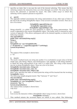 16CS4201 – JAVA PROGRAMMING II YEAR / IV SEM
UNIT 2 – QUESTION BANK / SMART MATERIAL Page 27
specifies an index that is one past the end of the desired substring. This means that the
substring contains the characters from sourceStart through sourceEnd–
1. The array that will
receive the characters is specified by target. The index within target at which the
substring will be copied is passed in targetStart.
g) append()
The append() method concatenates the string representation of any other type of data to
the end of the invoking StringBuffer object. It has several overloaded versions. Here are a
few of its forms:
StringBuffer append(String str)
StringBuffer append(int num)
StringBuffer append(Object obj)
String.valueOf( ) is called for each parameter to obtain its string representation. The
result is appended to the current StringBuffer object. The buffer itself is returned by each
version of append( ). This allows subsequent calls to be chained together, as shown in the
following example:
class appendDemo{
public static void main(String args[]){
String s;
int a = 42;
StringBuffer sb = new StringBuffer(40);
s = sb.append("a = ").append(a).append("!").toString();
System.out.println(s);
}
}
The output of this example is shown here:
a = 42!
h) insert( )
The insert( ) method inserts one string into another. It is overloaded to accept values of all the
simple types, plus Strings, Objects, and CharSequences. Like append(), it calls String.valueOf( )
to obtain the string representation of the value it is called with. This string is then inserted
into the invoking StringBuffer object. These are a few of its forms:
StringBuffer insert(int index, String str)
StringBuffer insert(int index, char ch)
StringBuffer insert(int index, Object obj)
Here, index specifies the index at which point the string will be inserted into the invoking
StringBuffer object.
The following sample program inserts “like” between “I” and “Java”:
class insertDemo{
public static void main(String args[]){
StringBuffer sb = new StringBuffer("I Java!");
sb.insert(2, "like ");
System.out.println(sb);}}
The output of this example is shown here:
I like Java!
i) reverse( )
Can reverse the characters within a StringBuffer object using reverse( ), shown here:
StringBuffer reverse( )
This method returns the reversed object on which it was called. The following
 