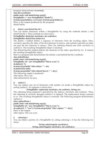 16CS4201 – JAVA PROGRAMMING II YEAR / IV SEM
UNIT 2 – QUESTION BANK / SMART MATERIAL Page 28
program demonstrates reverse():
class ReverseDemo{
public static void main(String args[]){
StringBuffer s = new StringBuffer("abcdef");
System.out.println(s); s.reverse(); System.out.println(s);}}
Here is the output produced by the program:
abcdef fedcba
j) delete( ) and deleteCharAt( )
You can delete characters within a StringBuffer by using the methods delete( ) and
deleteCharAt( ). These methods are shown here:
StringBuffer delete(int startIndex, int endIndex)
StringBuffer deleteCharAt(int loc)
The delete( ) method deletes a sequence of characters from the invoking object. Here,
startIndex specifies the index of the first character to remove, and endIndex specifies an index
one past the last character to remove. Thus, the substring deleted runs from startIndex to
endIndex–
1. The resulting StringBuffer object is returned.
The deleteCharAt() method deletes the character at the index specified by loc. It returns
the resulting StringBuffer object.
Here is a program that demonstrates the delete( ) and deleteCharAt( ) methods:
class deleteDemo{
public static void main(String args[]){
StringBuffer sb = new StringBuffer("This is a test.");
sb.delete(4, 7);
System.out.println("After delete: " + sb);
sb.deleteCharAt(0);
System.out.println("After deleteCharAt: " + sb);}}
The following output is produced:
After delete: This a test.
After deleteCharAt: his atest.
k) replace( )
You can replace one set of characters with another set inside a StringBuffer object by
calling replace( ). Its signature is shown here:
StringBuffer replace(int startIndex, int endIndex, String str)
The substring being replaced is specified by the indexes startIndex and endIndex. Thus,
the substring at startIndex through endIndex1
– is replaced. The replacement string is passed
in str. The resulting StringBuffer object is returned. The following program demonstrates
replace( ):
class replaceDemo {
public static void main(String args[]){
StringBuffer sb = new StringBuffer("This is a test.");
sb.replace(5, 7, "was"); System.out.println("After replace: " + sb);}}
Here is the output:
After replace: This was a test.
l) substring( )
You can obtain a portion of a StringBuffer by calling substring( ). It has the following two
forms:
String substring(int startIndex)
String substring(int startIndex, int endIndex)
 