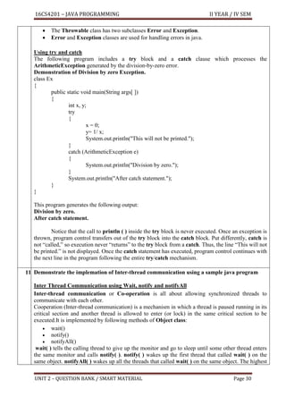 16CS4201 – JAVA PROGRAMMING II YEAR / IV SEM
UNIT 2 – QUESTION BANK / SMART MATERIAL Page 30
• The Throwable class has two subclasses Error and Exception.
• Error and Exception classes are used for handling errors in java.
Using try and catch
The following program includes a try block and a catch clause which processes the
ArithmeticException generated by the division-by-zero error.
Demonstration of Division by zero Exception.
class Ex
{
public static void main(String args[ ])
{
int x, y;
try
{
x = 0;
y= 1/ x;
System.out.println("This will not be printed.");
}
catch (ArithmeticException e)
{
System.out.println("Division by zero.");
}
System.out.println("After catch statement.");
}
}
This program generates the following output:
Division by zero.
After catch statement.
Notice that the call to println ( ) inside the try block is never executed. Once an exception is
thrown, program control transfers out of the try block into the catch block. Put differently, catch is
not “called,” so execution never “returns” to the try block from a catch. Thus, the line “This will not
be printed.” is not displayed. Once the catch statement has executed, program control continues with
the next line in the program following the entire try/catch mechanism.
11. Demonstrate the implemation of Inter-thread communication using a sample java program
Inter Thread Communication using Wait, notify and notifyAll
Inter-thread communication or Co-operation is all about allowing synchronized threads to
communicate with each other.
Cooperation (Inter-thread communication) is a mechanism in which a thread is paused running in its
critical section and another thread is allowed to enter (or lock) in the same critical section to be
executed.It is implemented by following methods of Object class:
• wait()
• notify()
• notifyAll()
wait( ) tells the calling thread to give up the monitor and go to sleep until some other thread enters
the same monitor and calls notify( ). notify( ) wakes up the first thread that called wait( ) on the
same object. notifyAll( ) wakes up all the threads that called wait( ) on the same object. The highest
 