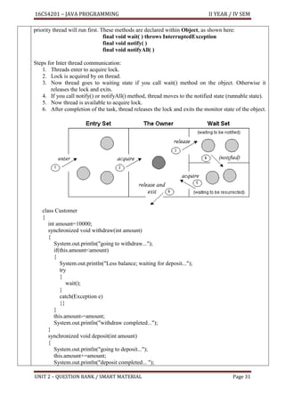 16CS4201 – JAVA PROGRAMMING II YEAR / IV SEM
UNIT 2 – QUESTION BANK / SMART MATERIAL Page 31
priority thread will run first. These methods are declared within Object, as shown here:
final void wait( ) throws InterruptedException
final void notify( )
final void notifyAll( )
Steps for Inter thread communication:
1. Threads enter to acquire lock.
2. Lock is acquired by on thread.
3. Now thread goes to waiting state if you call wait() method on the object. Otherwise it
releases the lock and exits.
4. If you call notify() or notifyAll() method, thread moves to the notified state (runnable state).
5. Now thread is available to acquire lock.
6. After completion of the task, thread releases the lock and exits the monitor state of the object.
class Customer
{
int amount=10000;
synchronized void withdraw(int amount)
{
System.out.println("going to withdraw...");
if(this.amount<amount)
{
System.out.println("Less balance; waiting for deposit...");
try
{
wait();
}
catch(Exception e)
{}
}
this.amount-=amount;
System.out.println("withdraw completed...");
}
synchronized void deposit(int amount)
{
System.out.println("going to deposit...");
this.amount+=amount;
System.out.println("deposit completed... ");
 