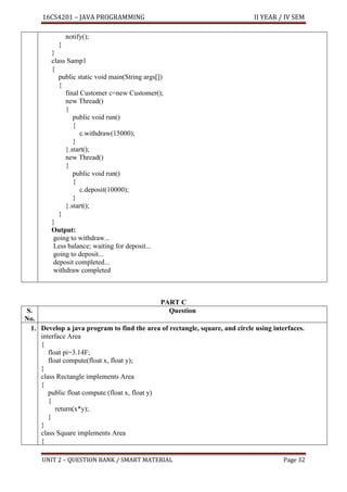 16CS4201 – JAVA PROGRAMMING II YEAR / IV SEM
UNIT 2 – QUESTION BANK / SMART MATERIAL Page 32
notify();
}
}
class Samp1
{
public static void main(String args[])
{
final Customer c=new Customer();
new Thread()
{
public void run()
{
c.withdraw(15000);
}
}.start();
new Thread()
{
public void run()
{
c.deposit(10000);
}
}.start();
}
}
Output:
going to withdraw...
Less balance; waiting for deposit...
going to deposit...
deposit completed...
withdraw completed
PART C
S.
No.
Question
1. Develop a java program to find the area of rectangle, square, and circle using interfaces.
interface Area
{
float pi=3.14F;
float compute(float x, float y);
}
class Rectangle implements Area
{
public float compute (float x, float y)
{
return(x*y);
}
}
class Square implements Area
{
 