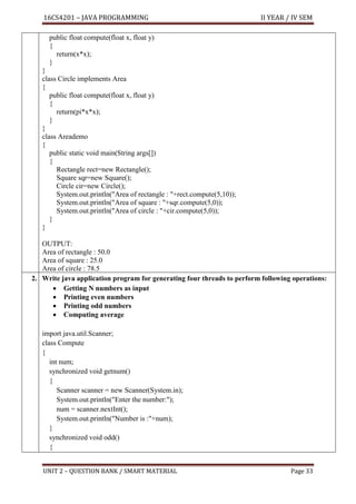 16CS4201 – JAVA PROGRAMMING II YEAR / IV SEM
UNIT 2 – QUESTION BANK / SMART MATERIAL Page 33
public float compute(float x, float y)
{
return(x*x);
}
}
class Circle implements Area
{
public float compute(float x, float y)
{
return(pi*x*x);
}
}
class Areademo
{
public static void main(String args[])
{
Rectangle rect=new Rectangle();
Square sqr=new Square();
Circle cir=new Circle();
System.out.println("Area of rectangle : "+rect.compute(5,10));
System.out.println("Area of square : "+sqr.compute(5,0));
System.out.println("Area of circle : "+cir.compute(5,0));
}
}
OUTPUT:
Area of rectangle : 50.0
Area of square : 25.0
Area of circle : 78.5
2. Write java application program for generating four threads to perform following operations:
• Getting N numbers as input
• Printing even numbers
• Printing odd numbers
• Computing average
import java.util.Scanner;
class Compute
{
int num;
synchronized void getnum()
{
Scanner scanner = new Scanner(System.in);
System.out.println("Enter the number:");
num = scanner.nextInt();
System.out.println("Number is :"+num);
}
synchronized void odd()
{
 