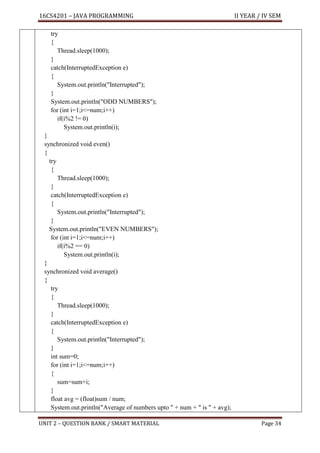 16CS4201 – JAVA PROGRAMMING II YEAR / IV SEM
UNIT 2 – QUESTION BANK / SMART MATERIAL Page 34
try
{
Thread.sleep(1000);
}
catch(InterruptedException e)
{
System.out.println("Interrupted");
}
System.out.println("ODD NUMBERS");
for (int i=1;i<=num;i++)
if(i%2 != 0)
System.out.println(i);
}
synchronized void even()
{
try
{
Thread.sleep(1000);
}
catch(InterruptedException e)
{
System.out.println("Interrupted");
}
System.out.println("EVEN NUMBERS");
for (int i=1;i<=num;i++)
if(i%2 == 0)
System.out.println(i);
}
synchronized void average()
{
try
{
Thread.sleep(1000);
}
catch(InterruptedException e)
{
System.out.println("Interrupted");
}
int sum=0;
for (int i=1;i<=num;i++)
{
sum=sum+i;
}
float avg = (float)sum / num;
System.out.println("Average of numbers upto " + num + " is " + avg);
 