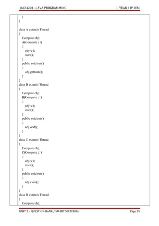 16CS4201 – JAVA PROGRAMMING II YEAR / IV SEM
UNIT 2 – QUESTION BANK / SMART MATERIAL Page 35
}
}
class A extends Thread
{
Compute obj;
A(Compute c1)
{
obj=c1;
start();
}
public void run()
{
obj.getnum();
}
}
class B extends Thread
{
Compute obj;
B(Compute c1)
{
obj=c1;
start();
}
public void run()
{
obj.odd();
}
}
class C extends Thread
{
Compute obj;
C(Compute c1)
{
obj=c1;
start();
}
public void run()
{
obj.even();
}
}
class D extends Thread
{
Compute obj;
 