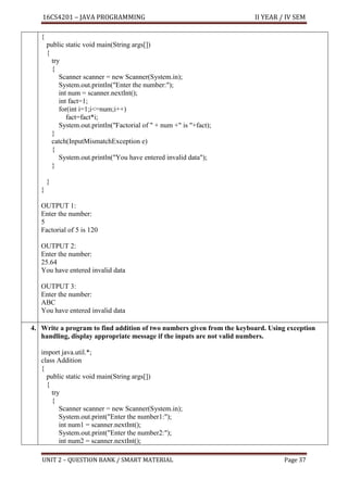 16CS4201 – JAVA PROGRAMMING II YEAR / IV SEM
UNIT 2 – QUESTION BANK / SMART MATERIAL Page 37
{
public static void main(String args[])
{
try
{
Scanner scanner = new Scanner(System.in);
System.out.println("Enter the number:");
int num = scanner.nextInt();
int fact=1;
for(int i=1;i<=num;i++)
fact=fact*i;
System.out.println("Factorial of " + num +" is "+fact);
}
catch(InputMismatchException e)
{
System.out.println("You have entered invalid data");
}
}
}
OUTPUT 1:
Enter the number:
5
Factorial of 5 is 120
OUTPUT 2:
Enter the number:
25.64
You have entered invalid data
OUTPUT 3:
Enter the number:
ABC
You have entered invalid data
4. Write a program to find addition of two numbers given from the keyboard. Using exception
handling, display appropriate message if the inputs are not valid numbers.
import java.util.*;
class Addition
{
public static void main(String args[])
{
try
{
Scanner scanner = new Scanner(System.in);
System.out.print("Enter the number1:");
int num1 = scanner.nextInt();
System.out.print("Enter the number2:");
int num2 = scanner.nextInt();
 