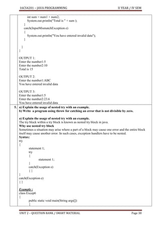 16CS4201 – JAVA PROGRAMMING II YEAR / IV SEM
UNIT 2 – QUESTION BANK / SMART MATERIAL Page 38
int sum = num1 + num2;
System.out.println("Total is " + sum );
}
catch(InputMismatchException e)
{
System.out.println("You have entered invalid data");
}
}
}
OUTPUT 1:
Enter the number1:5
Enter the number2:10
Total is 15
OUTPUT 2:
Enter the number1:ABC
You have entered invalid data
OUTPUT 3:
Enter the number1:5
Enter the number2:23.6
You have entered invalid data
5. a) Explain the usage of nested try with an example.
b) Write a program using throw for catching an error that is not divisible by zero.
a) Explain the usage of nested try with an example.
The try block within a try block is known as nested try block in java.
Why use nested try block
Sometimes a situation may arise where a part of a block may cause one error and the entire block
itself may cause another error. In such cases, exception handlers have to be nested.
Syntax:
try
{
statement 1;
try
{
statement 1;
}
catch(Exception e)
{ }
}
catch(Exception e)
{ }
Example :
class Excep6
{
public static void main(String args[])
{
 