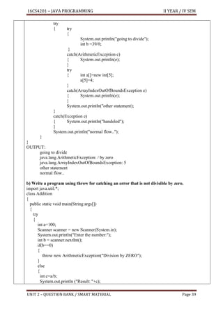 16CS4201 – JAVA PROGRAMMING II YEAR / IV SEM
UNIT 2 – QUESTION BANK / SMART MATERIAL Page 39
try
{ try
{
System.out.println("going to divide");
int b =39/0;
}
catch(ArithmeticException e)
{ System.out.println(e);
}
try
{ int a[]=new int[5];
a[5]=4;
}
catch(ArrayIndexOutOfBoundsException e)
{ System.out.println(e);
}
System.out.println("other statement);
}
catch(Exception e)
{ System.out.println("handeled");
}
System.out.println("normal flow..");
}
}
OUTPUT:
going to divide
java.lang.ArithmeticException: / by zero
java.lang.ArrayIndexOutOfBoundsException: 5
other statement
normal flow..
b) Write a program using throw for catching an error that is not divisible by zero.
import java.util.*;
class Addition
{
public static void main(String args[])
{
try
{
int a=100;
Scanner scanner = new Scanner(System.in);
System.out.println("Enter the number:");
int b = scanner.nextInt();
if(b==0)
{
throw new ArithmeticException("Division by ZERO");
}
else
{
int c=a/b;
System.out.println ("Result: "+c);
 