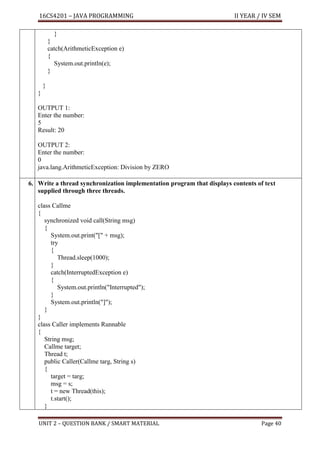 16CS4201 – JAVA PROGRAMMING II YEAR / IV SEM
UNIT 2 – QUESTION BANK / SMART MATERIAL Page 40
}
}
catch(ArithmeticException e)
{
System.out.println(e);
}
}
}
OUTPUT 1:
Enter the number:
5
Result: 20
OUTPUT 2:
Enter the number:
0
java.lang.ArithmeticException: Division by ZERO
6. Write a thread synchronization implementation program that displays contents of text
supplied through three threads.
class Callme
{
synchronized void call(String msg)
{
System.out.print("[" + msg);
try
{
Thread.sleep(1000);
}
catch(InterruptedException e)
{
System.out.println("Interrupted");
}
System.out.println("]");
}
}
class Caller implements Runnable
{
String msg;
Callme target;
Thread t;
public Caller(Callme targ, String s)
{
target = targ;
msg = s;
t = new Thread(this);
t.start();
}
 