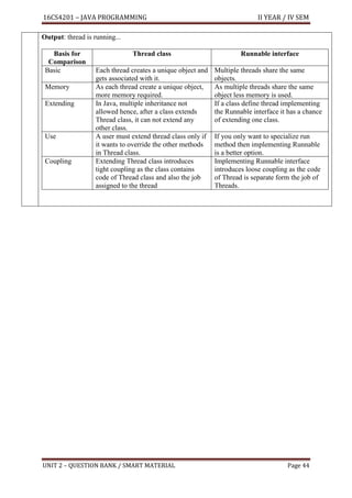 16CS4201 – JAVA PROGRAMMING II YEAR / IV SEM
UNIT 2 – QUESTION BANK / SMART MATERIAL Page 44
Output: thread is running...
Basis for
Comparison
Thread class Runnable interface
Basic Each thread creates a unique object and
gets associated with it.
Multiple threads share the same
objects.
Memory As each thread create a unique object,
more memory required.
As multiple threads share the same
object less memory is used.
Extending In Java, multiple inheritance not
allowed hence, after a class extends
Thread class, it can not extend any
other class.
If a class define thread implementing
the Runnable interface it has a chance
of extending one class.
Use A user must extend thread class only if
it wants to override the other methods
in Thread class.
If you only want to specialize run
method then implementing Runnable
is a better option.
Coupling Extending Thread class introduces
tight coupling as the class contains
code of Thread class and also the job
assigned to the thread
Implementing Runnable interface
introduces loose coupling as the code
of Thread is separate form the job of
Threads.
 
